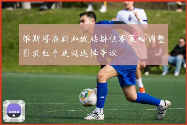 维斯塔潘新加坡站排位赛策略调整引发红牛进站选择争议