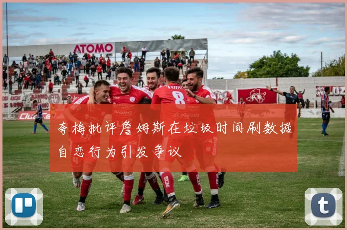 夸梅批评詹姆斯在垃圾时间刷数据自恋行为引发争议