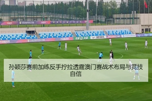 孙颖莎赛前加练反手拧拉透露澳门赛战术布局与竞技自信
