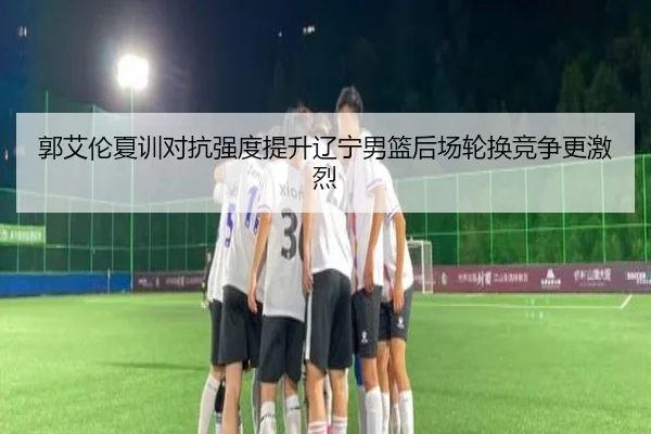 郭艾伦夏训对抗强度提升辽宁男篮后场轮换竞争更激烈