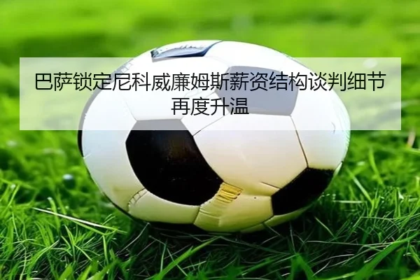 巴萨锁定尼科威廉姆斯薪资结构谈判细节再度升温