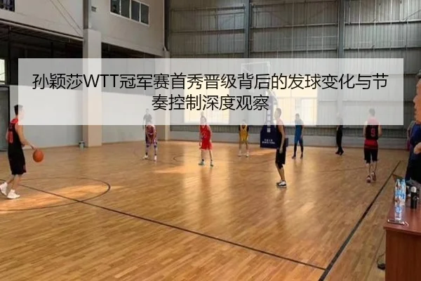孙颖莎WTT冠军赛首秀晋级背后的发球变化与节奏控制深度观察