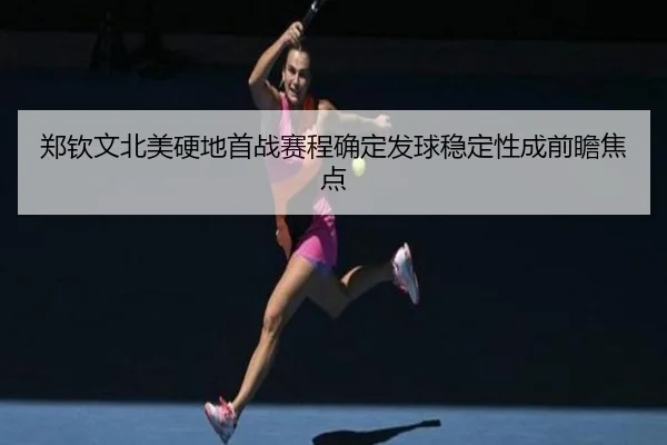 郑钦文北美硬地首战赛程确定发球稳定性成前瞻焦点