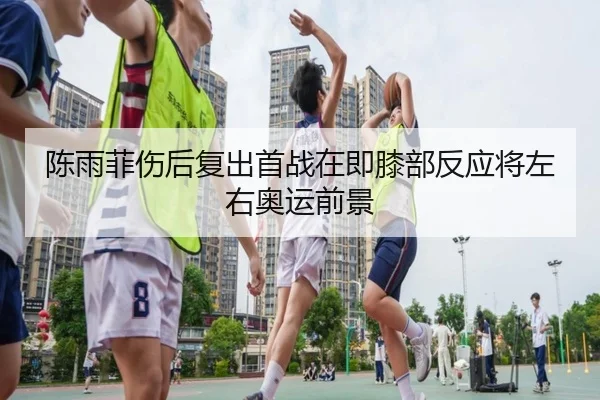 陈雨菲伤后复出首战在即膝部反应将左右奥运前景