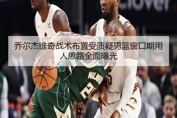 乔尔杰维奇战术布置受质疑男篮窗口期用人思路全面曝光