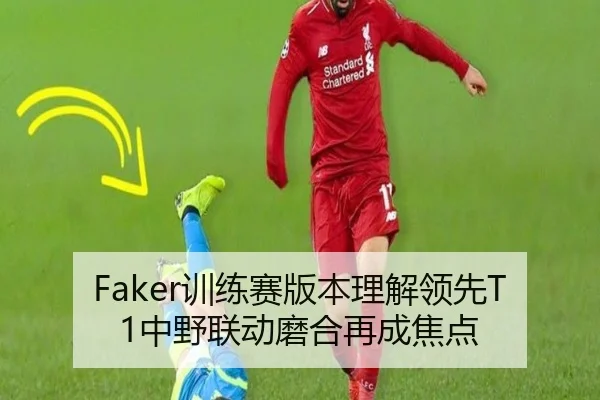 Faker训练赛版本理解领先T1中野联动磨合再成焦点